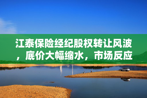江泰保险经纪股权转让风波，底价大幅缩水，市场反应如何？