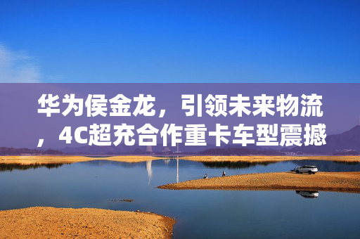 华为侯金龙，引领未来物流，4C超充合作重卡车型震撼登场