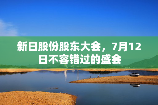 新日股份股东大会，7月12日不容错过的盛会