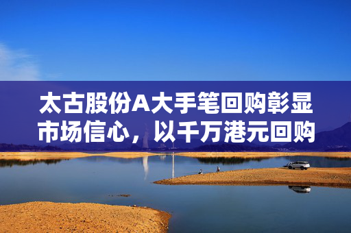 太古股份A大手笔回购彰显市场信心，以千万港元回购股份
