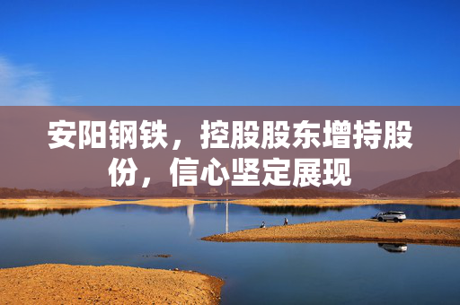 安阳钢铁，控股股东增持股份，信心坚定展现