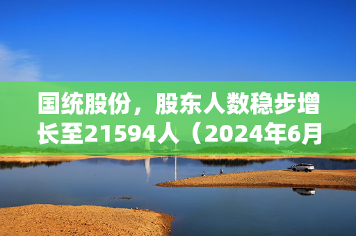 国统股份，股东人数稳步增长至21594人（2024年6月20日数据）