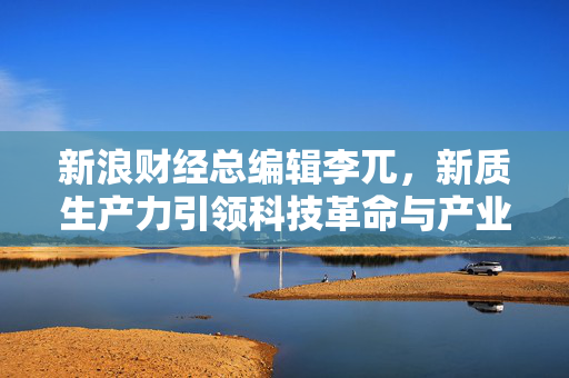 新浪财经总编辑李兀，新质生产力引领科技革命与产业变革的新篇章