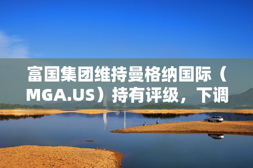 富国集团维持曼格纳国际（MGA.US）持有评级，下调目标价至46美元，市场分析与前景展望