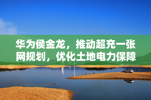 华为侯金龙，推动超充一张网规划，优化土地电力保障，提升资源利用效率的实践与探索