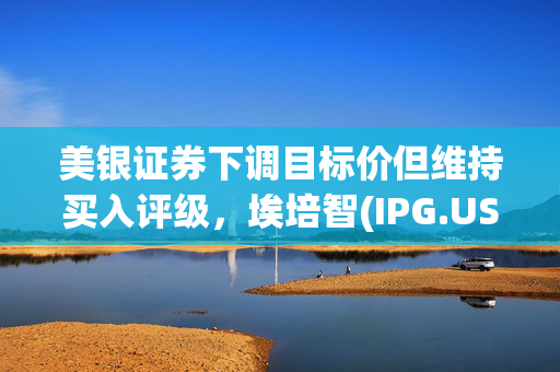 美银证券下调目标价但维持买入评级，埃培智(IPG.US)市场分析与展望