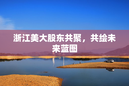 浙江美大股东共聚，共绘未来蓝图