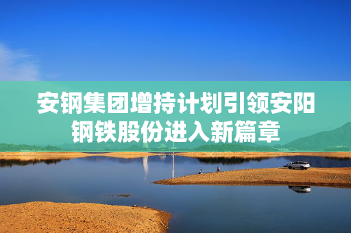 安钢集团增持计划引领安阳钢铁股份进入新篇章