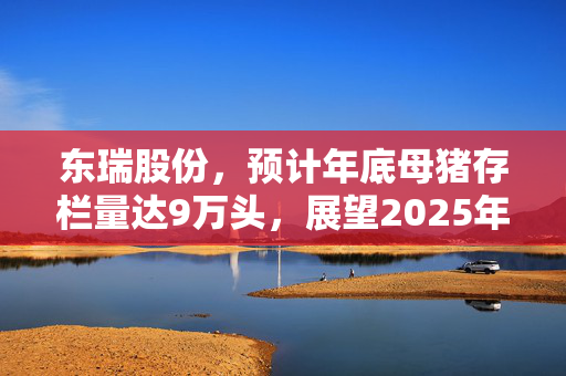 东瑞股份，预计年底母猪存栏量达9万头，展望2025年猪价前景展望