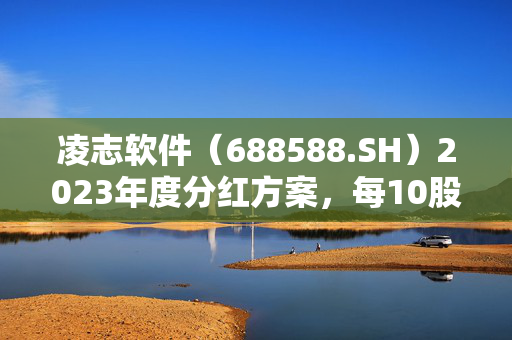 凌志软件（688588.SH）2023年度分红方案，每10股派发红利2元