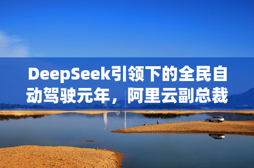 DeepSeek引领下的全民自动驾驶元年，阿里云副总裁李强的展望与挑战