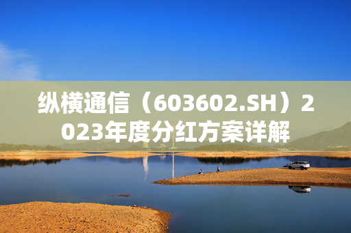 纵横通信（603602.SH）2023年度分红方案详解