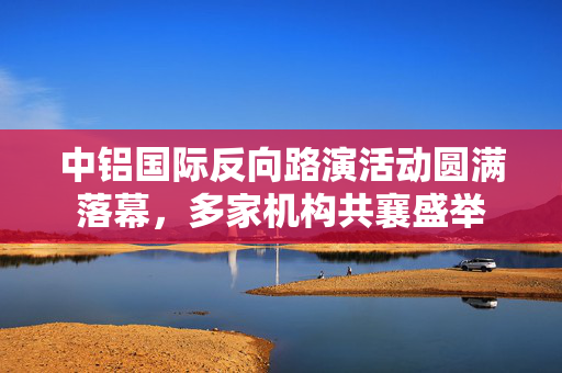 中铝国际反向路演活动圆满落幕，多家机构共襄盛举