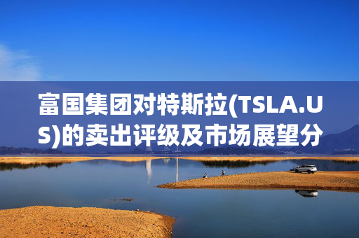 富国集团对特斯拉(TSLA.US)的卖出评级及市场展望分析