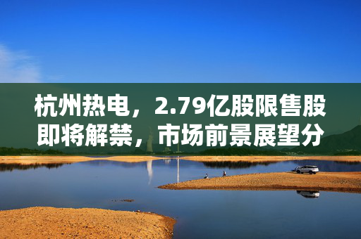 杭州热电，2.79亿股限售股即将解禁，市场前景展望分析