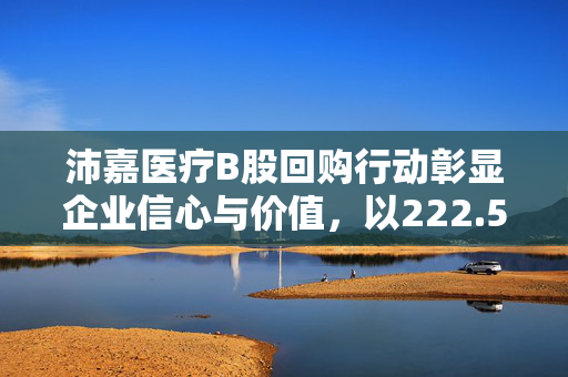 沛嘉医疗B股回购行动彰显企业信心与价值，以222.57万港元回购90万股