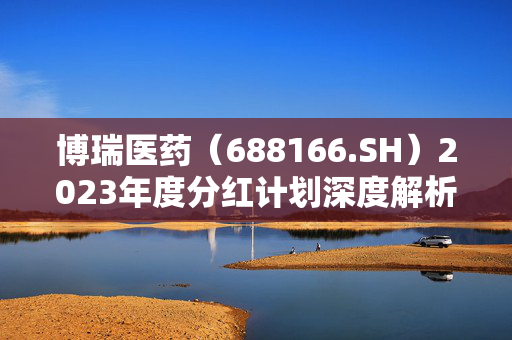 博瑞医药（688166.SH）2023年度分红计划深度解析，每10股派0.96元，7月4日除权除息