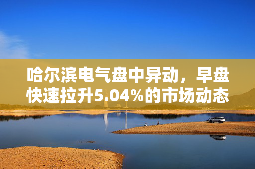 哈尔滨电气盘中异动，早盘快速拉升5.04%的市场动态与深度解析