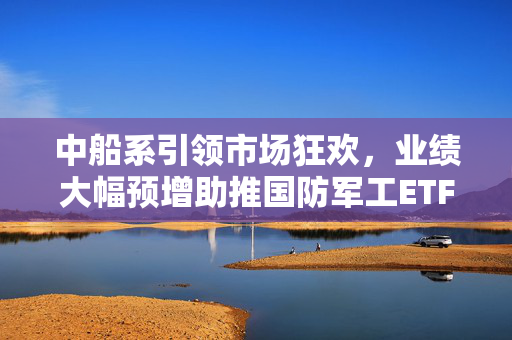 中船系引领市场狂欢，业绩大幅预增助推国防军工ETF飙升，千万资金提前埋伏