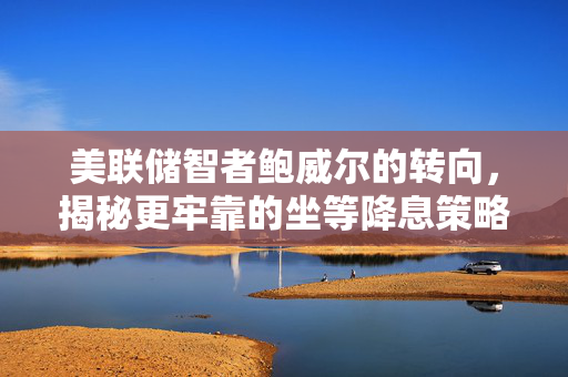 美联储智者鲍威尔的转向，揭秘更牢靠的坐等降息策略