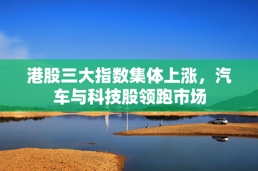 港股三大指数集体上涨，汽车与科技股领跑市场