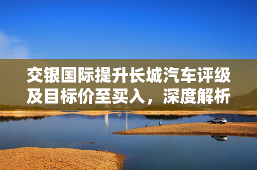 交银国际提升长城汽车评级及目标价至买入,深度解析与展望 交银国际提升长城汽车评级及目标价至买入,深度解析与展望