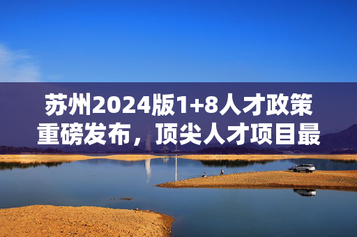 苏州2024版1+8人才政策重磅发布，顶尖人才项目最高可享亿元资助引领人才引进热潮