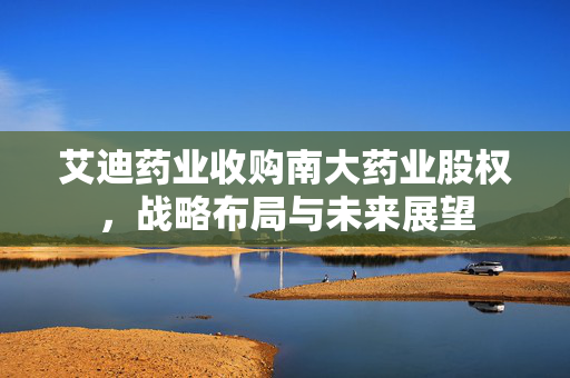 艾迪药业收购南大药业股权，战略布局与未来展望