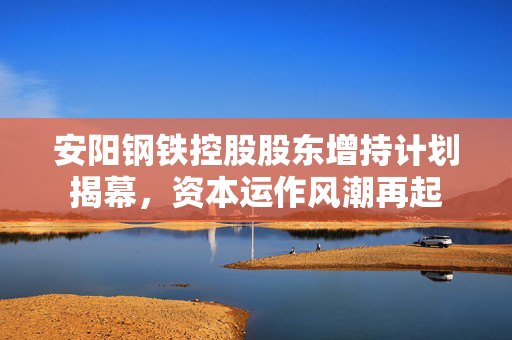 安阳钢铁控股股东增持计划揭幕，资本运作风潮再起