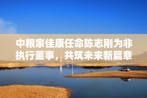 中粮家佳康任命陈志刚为非执行董事，共筑未来新篇章