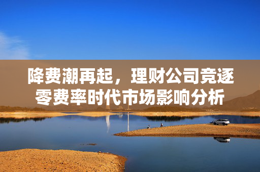 降费潮再起，理财公司竞逐零费率时代市场影响分析