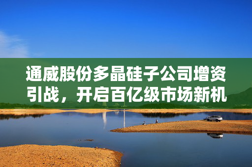 通威股份多晶硅子公司增资引战，开启百亿级市场新机遇