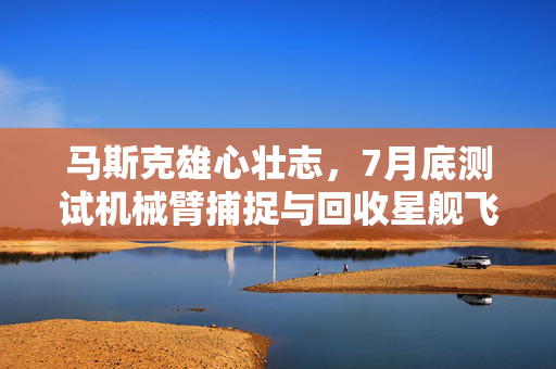 马斯克雄心壮志，7月底测试机械臂捕捉与回收星舰飞船的未来计划