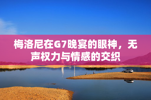 梅洛尼在G7晚宴的眼神，无声权力与情感的交织