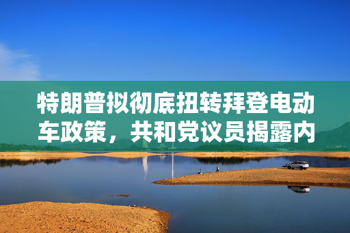 特朗普拟彻底扭转拜登电动车政策，共和党议员揭露内幕