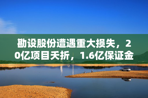 勘设股份遭遇重大损失，20亿项目夭折，1.6亿保证金难追回，起诉国企追讨债务
