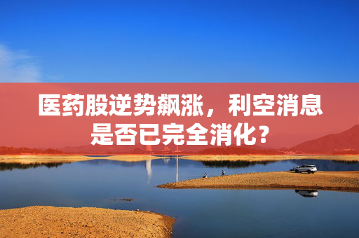 医药股逆势飙涨，利空消息是否已完全消化？