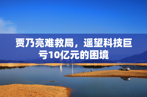 贾乃亮难救局，遥望科技巨亏10亿元的困境