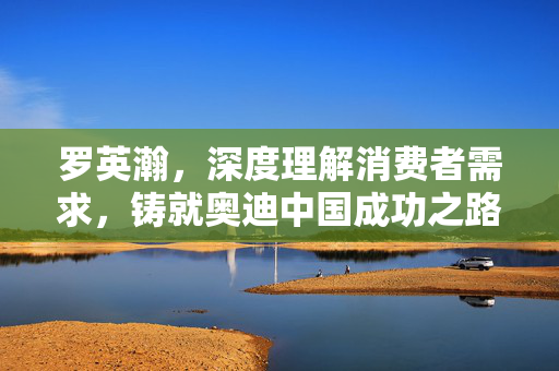 罗英瀚，深度理解消费者需求，铸就奥迪中国成功之路