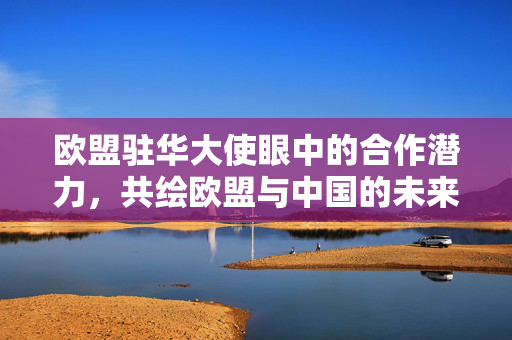 欧盟驻华大使眼中的合作潜力，共绘欧盟与中国的未来蓝图