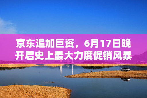 京东追加巨资，6月17日晚开启史上最大力度促销风暴