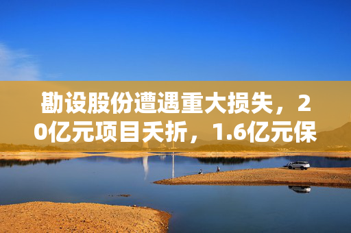 勘设股份遭遇重大损失，20亿元项目夭折，1.6亿元保证金追讨困难，拟启动法律诉讼程序