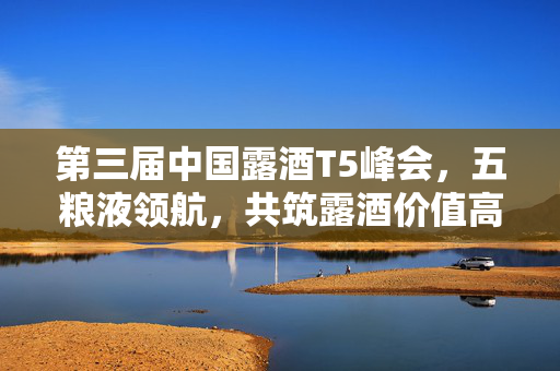 第三届中国露酒T5峰会，五粮液领航，共筑露酒价值高峰，展望和美新未来