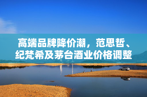 高端品牌降价潮，范思哲、纪梵希及茅台酒业价格调整的背后