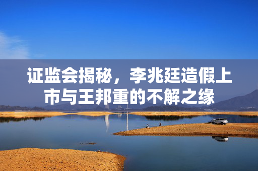 证监会揭秘，李兆廷造假上市与王邦重的不解之缘