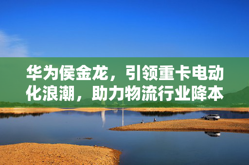 华为侯金龙，引领重卡电动化浪潮，助力物流行业降本减碳的先锋