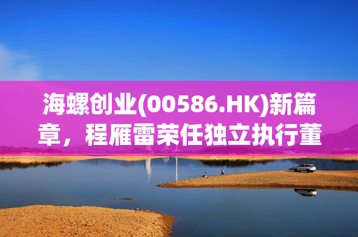 海螺创业(00586.HK)新篇章，程雁雷荣任独立执行董事