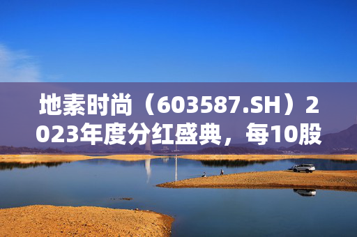 地素时尚（603587.SH）2023年度分红盛典，每10股派8元，7月2日权益调整