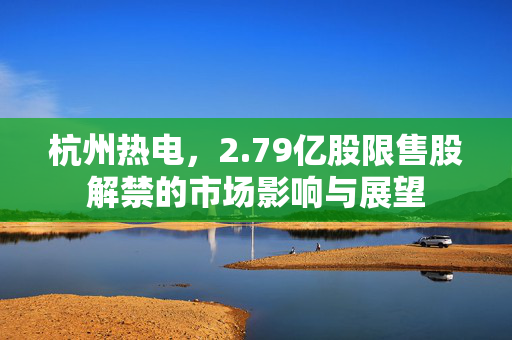 杭州热电，2.79亿股限售股解禁的市场影响与展望