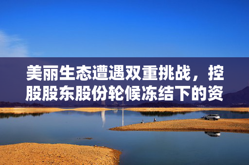 美丽生态遭遇双重挑战，控股股东股份轮候冻结下的资本困境与生态之美